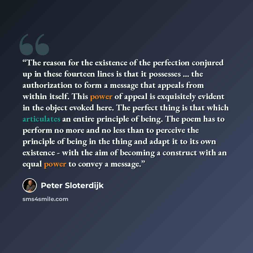 “The reason for the existence of the perfection conjured up in these fourteen lines is that it possesses ... the authorization to form a message that appeals from within itself. This power of appeal is exquisitely evident in the object evoked here. The perfect thing is that which articulates an…” quote by Peter Sloterdijk