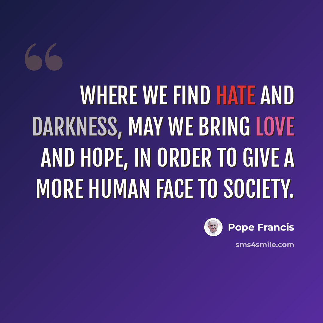 “Where we find hate and darkness, may we bring love and hope, in order to give a more human face to society.” quote by Pope Francis