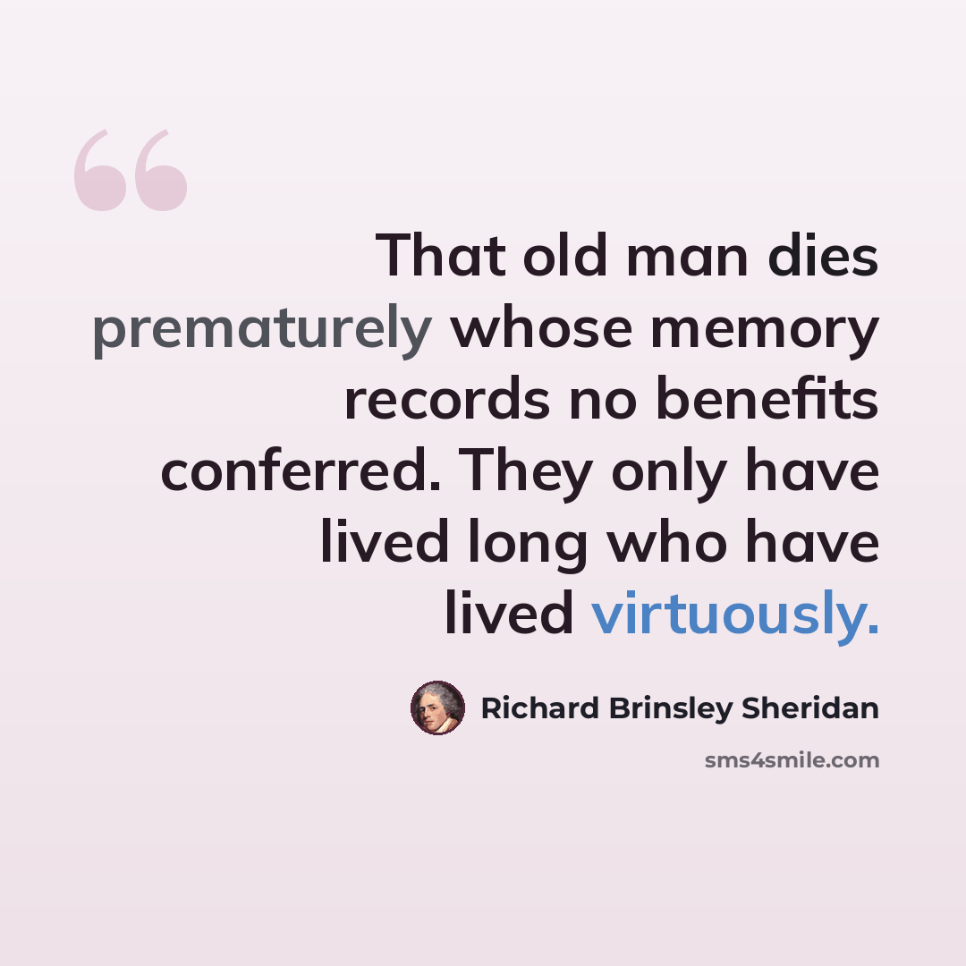“That old man dies prematurely whose memory records no benefits conferred. They only have lived long who have lived virtuously.” quote by Richard Brinsley Sheridan