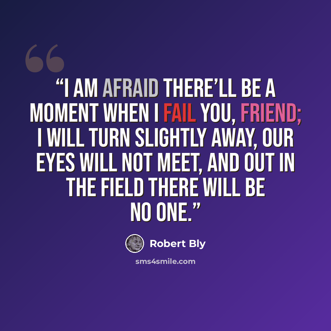 “I am afraid there’ll be a moment when I fail you, friend; I will turn slightly Away, our eyes will not meet, and out in the field There will be no one.” quote by Robert Bly