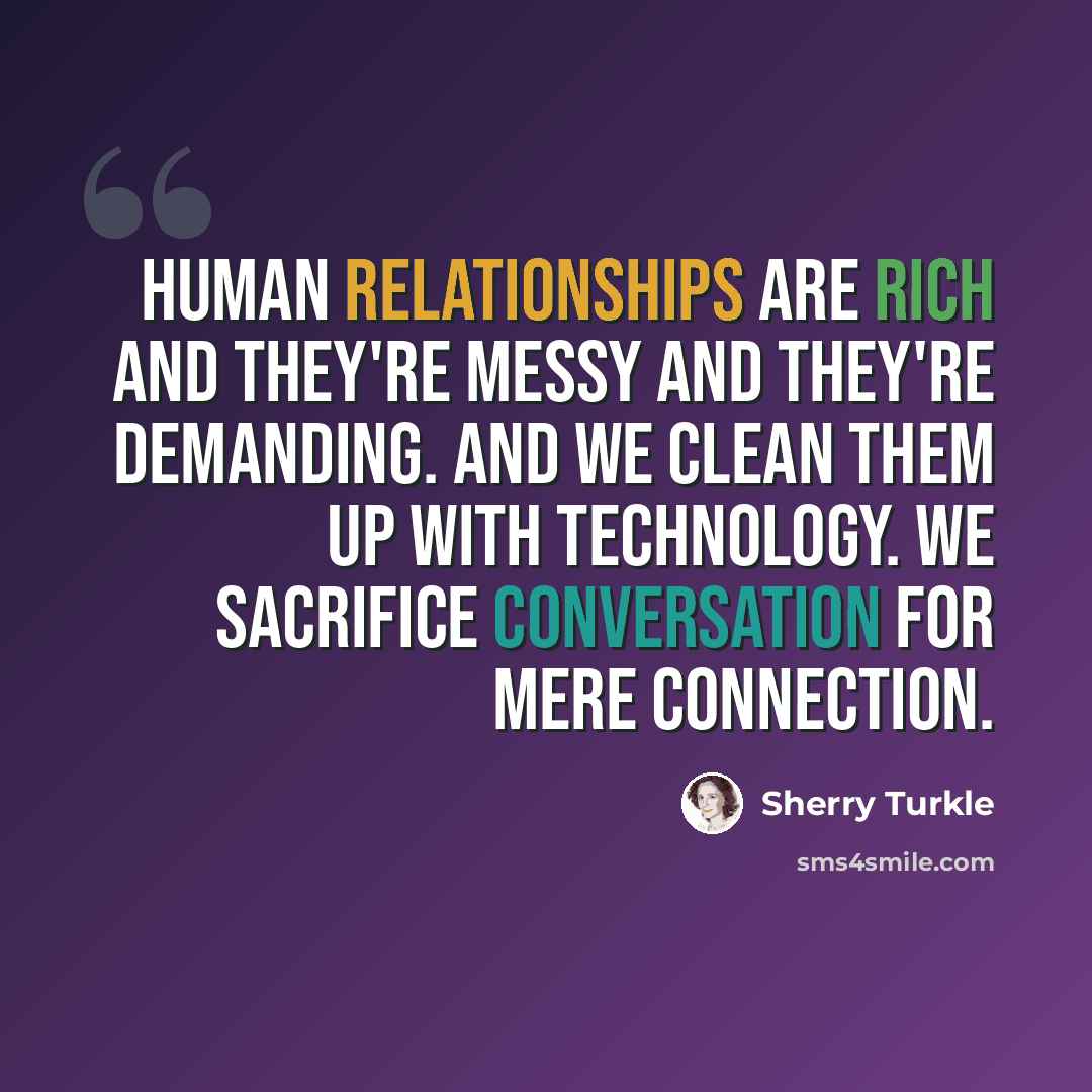 “Human relationships are rich and they're messy and they're demanding. And we clean them up with technology. We sacrifice conversation for mere connection.” quote by Sherry Turkle