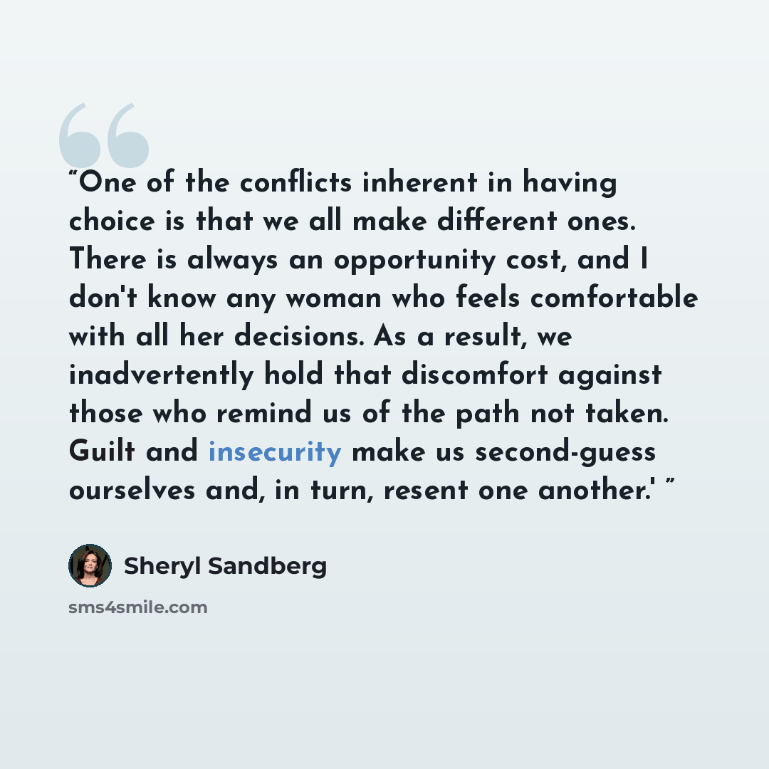 “One of the conflicts inherent in having choice is that we all make different ones. There is always an opportunity cost, and I don't know any woman who feels comfortable with all her decisions. As a result, we inadvertently hold that discomfort against those who remind us of the path not taken…” quote by Sheryl Sandberg