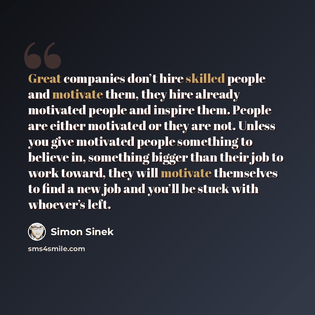 “Great companies don’t hire skilled people and motivate them, they hire already motivated people and inspire them. People are either motivated or they are not. Unless you give motivated people something to believe in, something bigger than their job to work toward, they will motivate themselves to…” quote by Simon Sinek
