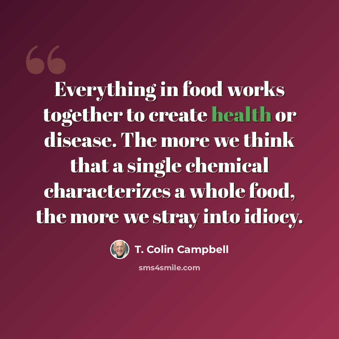 “Everything in food works together to create health or disease. The more we think that a single chemical characterizes a whole food, the more we stray into idiocy.” quote by T. Colin Campbell