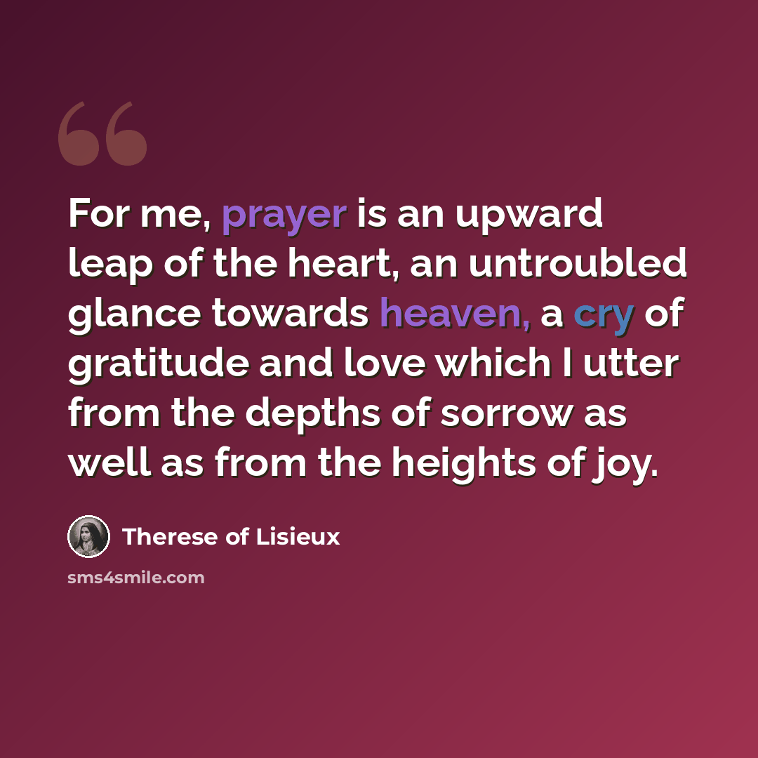 “For me, prayer is an upward leap of the heart, an untroubled glance towards heaven, a cry of gratitude and love which I utter from the depths of sorrow as well as from the heights of joy.” quote by Therese of Lisieux