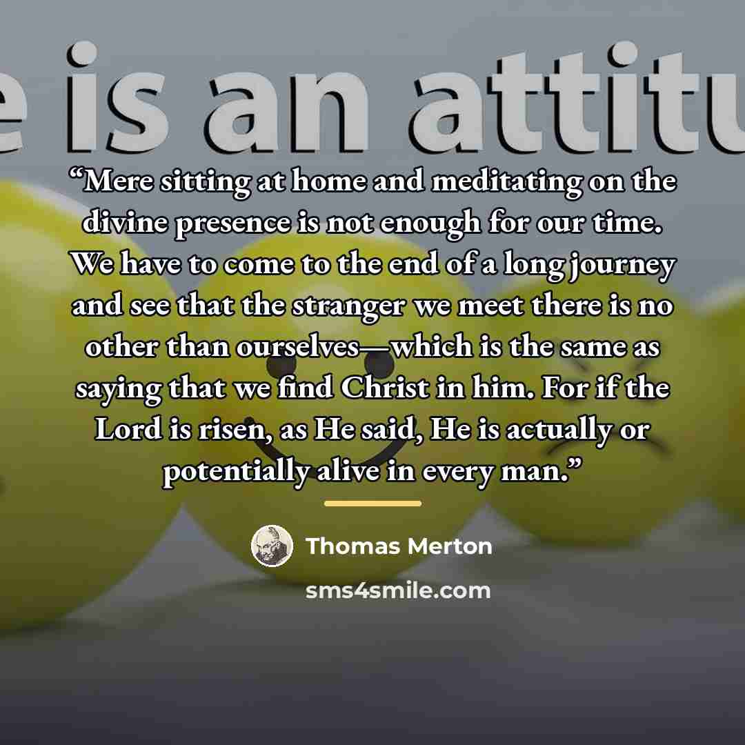 “Mere sitting at home and meditating on the divine presence is not enough for our time. We have to come to the end of a long journey and see that the stranger we meet there is no other than ourselves—which is the same as saying that we find Christ in him. For if the Lord is risen, as He said, He is…” quote by Thomas Merton