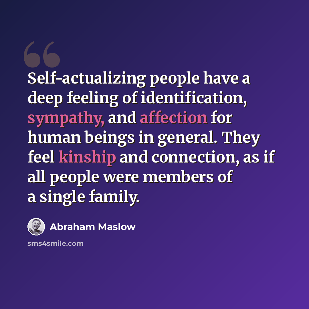 “Self-actualizing people have a deep feeling of identification, sympathy, and affection for human beings in general. They feel kinship and connection, as if all people were members of a single family.” quote by Abraham Maslow