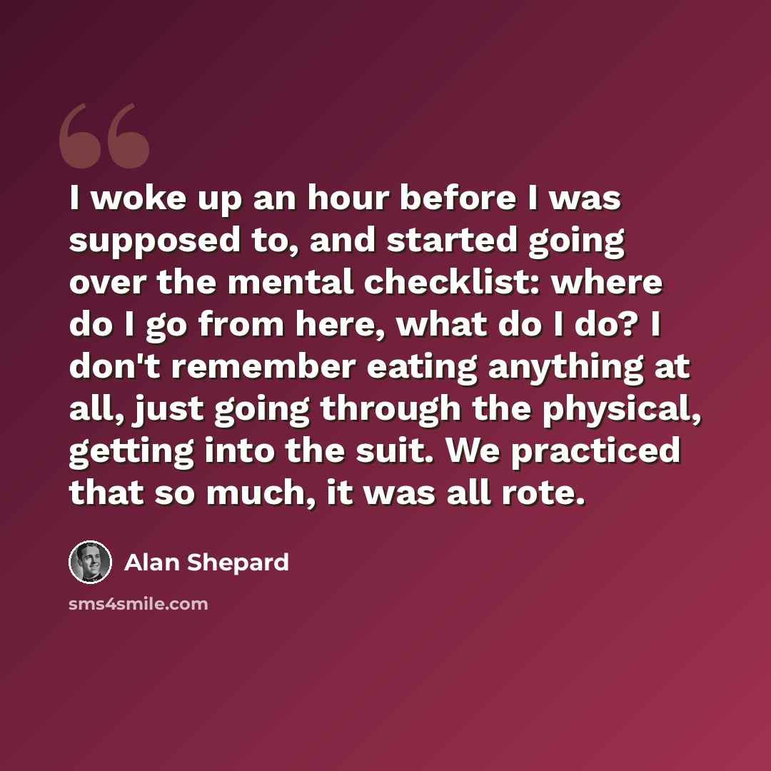 “I woke up an hour before I was supposed to, and started going over the mental checklist: where do I go from here, what do I do? I don't remember eating anything at all, just going through the physical, getting into the suit. We practiced that so much, it was all rote.” quote by Alan Shepard