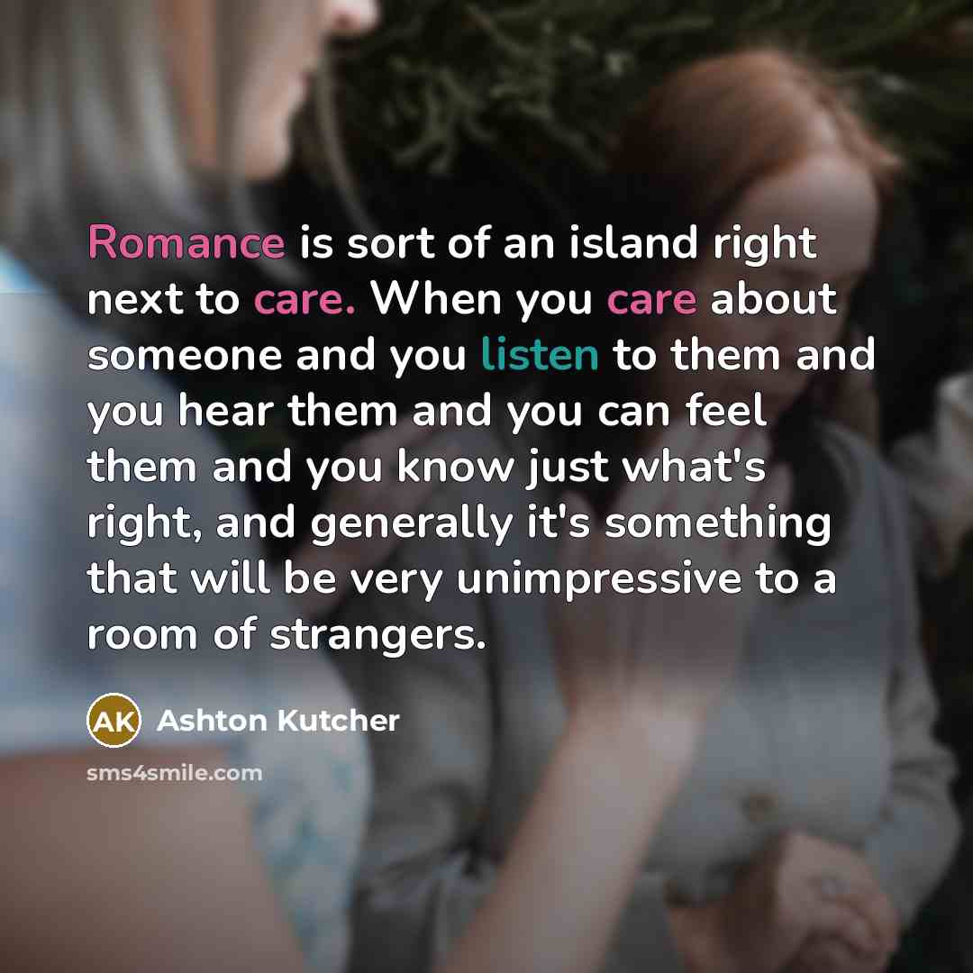“Romance is sort of an island right next to care. When you care about someone and you listen to them and you hear them and you can feel them and you know just what's right, and generally it's something that will be very unimpressive to a room of strangers.” quote by Ashton Kutcher