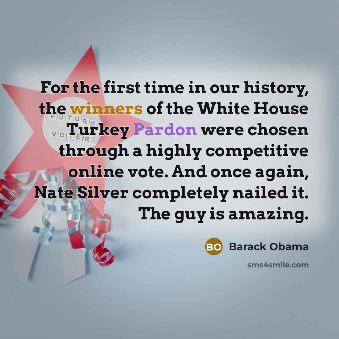 “For the first time in our history, the winners of the White House Turkey Pardon were chosen through a highly competitive online vote. And once again, Nate Silver completely nailed it. The guy is amazing.” quote by Barack Obama