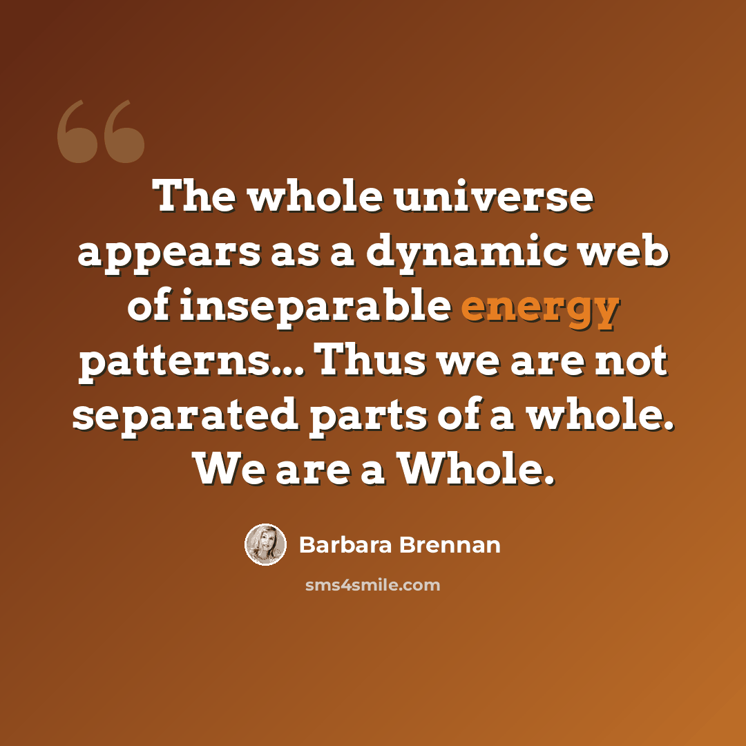 “The whole universe appears as a dynamic web of inseparable energy patterns... Thus we are not separated parts of a whole. We are a Whole.” quote by Barbara Brennan