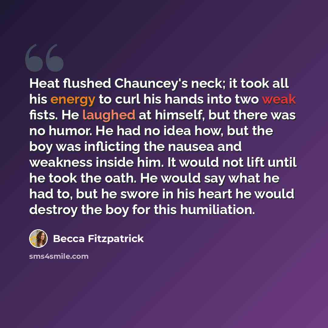 “Heat flushed Chauncey's neck; it took all his energy to curl his hands into two weak fists. He laughed at himself, but there was no humor. He had no idea how, but the boy was inflicting the nausea and weakness inside him. It would not lift until he took the oath. He would say what he had to, but…” quote by Becca Fitzpatrick