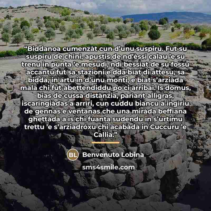 “Biddanoa cumenzàt cun d’unu suspiru. Fut su suspiru de chini, apustis de nd’èssi calau ’e su trenu in punta ’e mesudì, ndi bessìat de su fossu accantu fut sa stazioni e dda bìat di attesu, sa bidda, in artu in d’unu monti, e bìat s’arziàda mala chi fut abettendiddu po ci arribai. Is domus, bias de…” quote by Anonymous