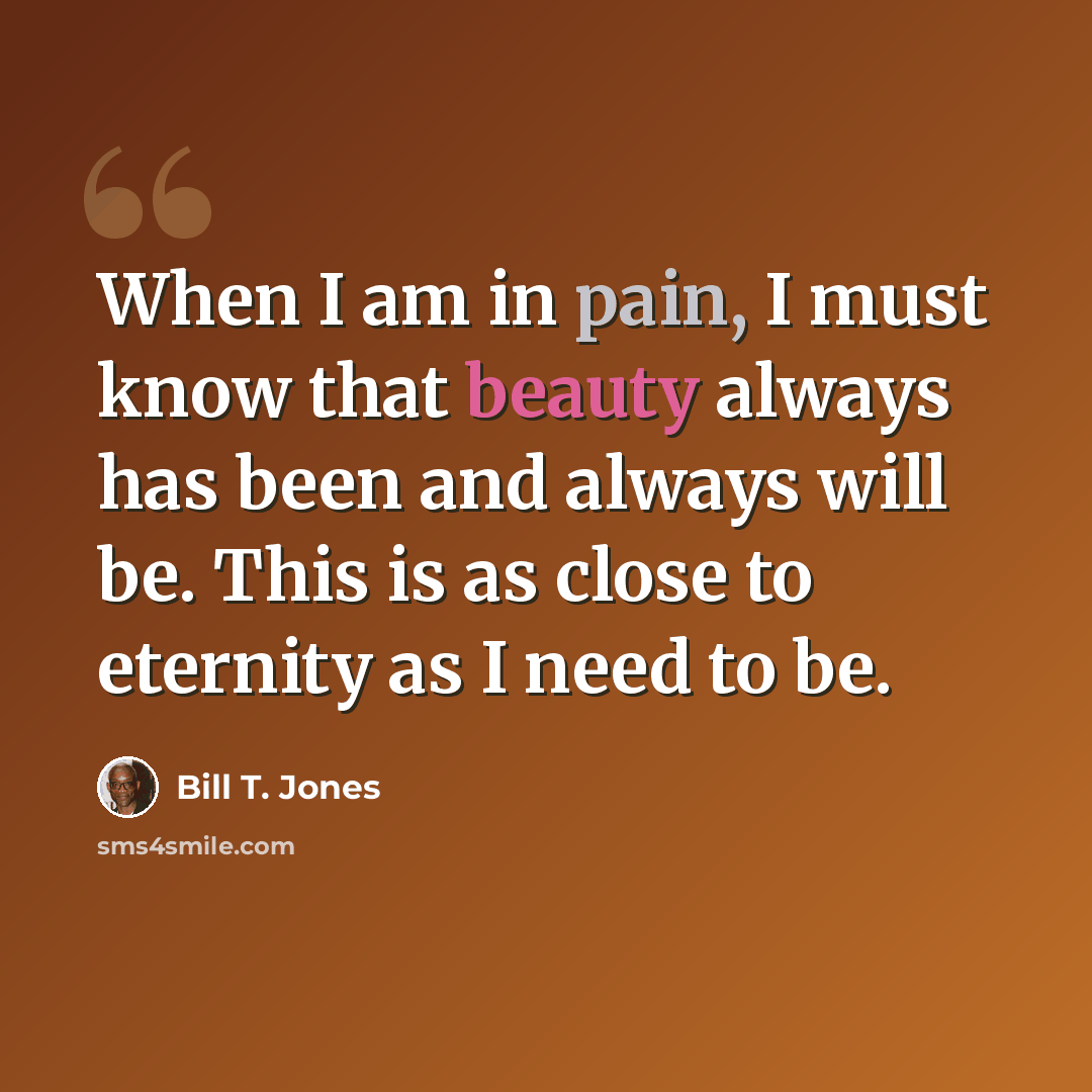 “When I am in pain, I must know that beauty always has been and always will be. This is as close to eternity as I need to be.” quote by Bill T. Jones