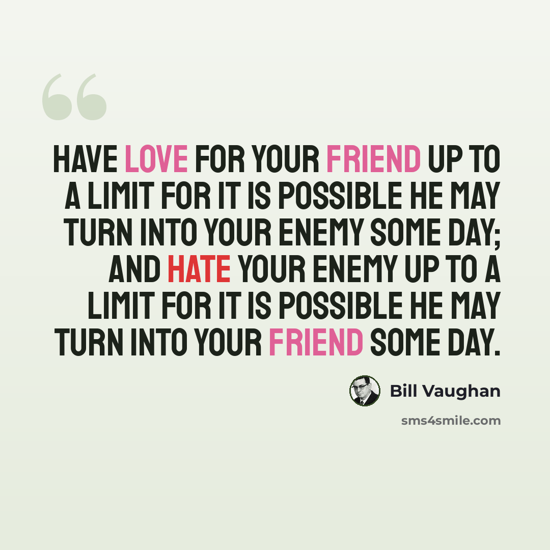 “Have love for your friend up to a limit for it is possible he may turn into your enemy some day; and hate your enemy up to a limit for it is possible he may turn into your friend some day.” quote by Bill Vaughan