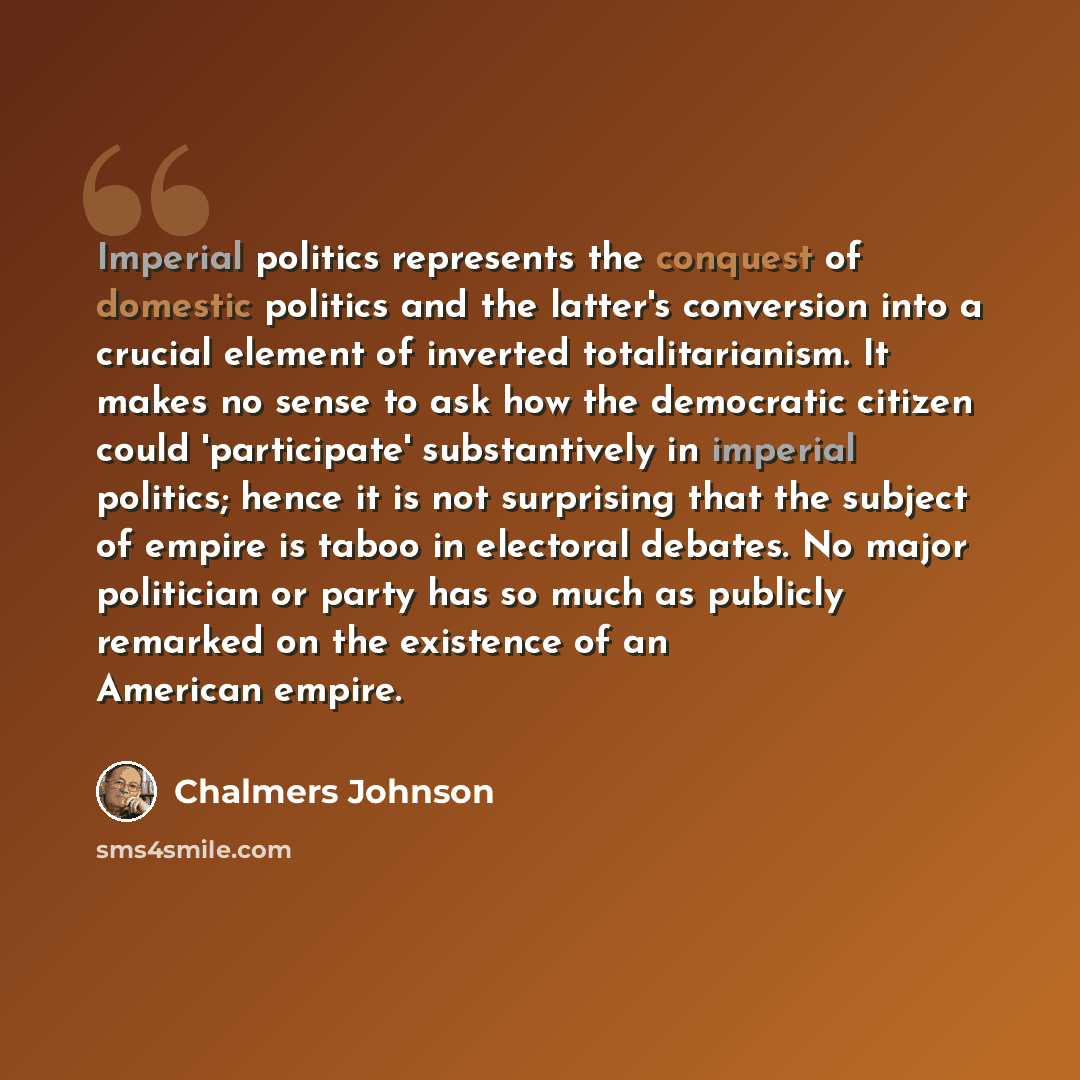 “Imperial politics represents the conquest of domestic politics and the latter's conversion into a crucial element of inverted totalitarianism. It makes no sense to ask how the democratic citizen could 'participate' substantively in imperial politics; hence it is not surprising that the subject of…” quote by Chalmers Johnson
