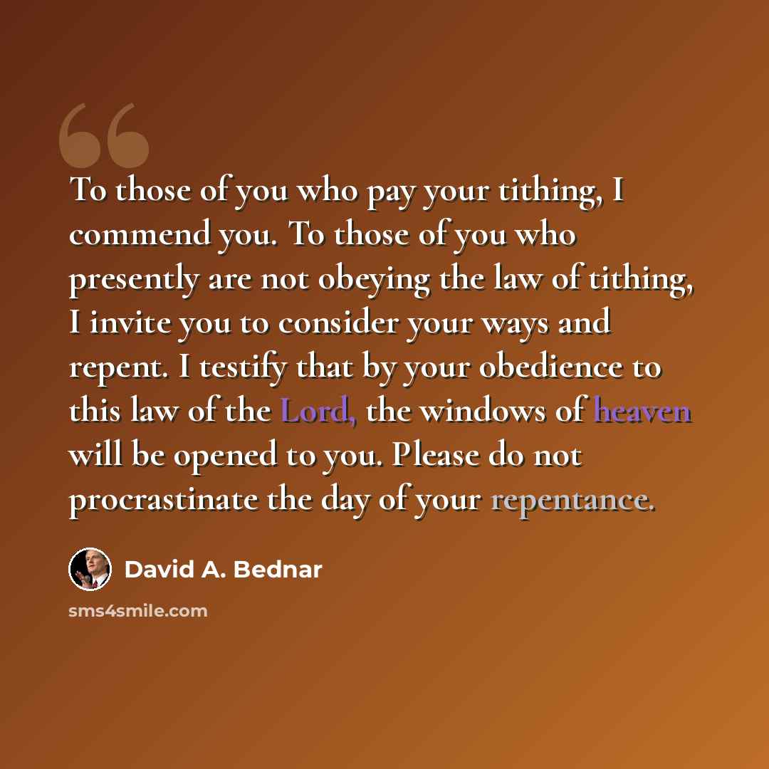 “To those of you who pay your tithing, I commend you. To those of you who presently are not obeying the law of tithing, I invite you to consider your ways and repent. I testify that by your obedience to this law of the Lord, the windows of heaven will be opened to you. Please do not procrastinate…” quote by David A. Bednar