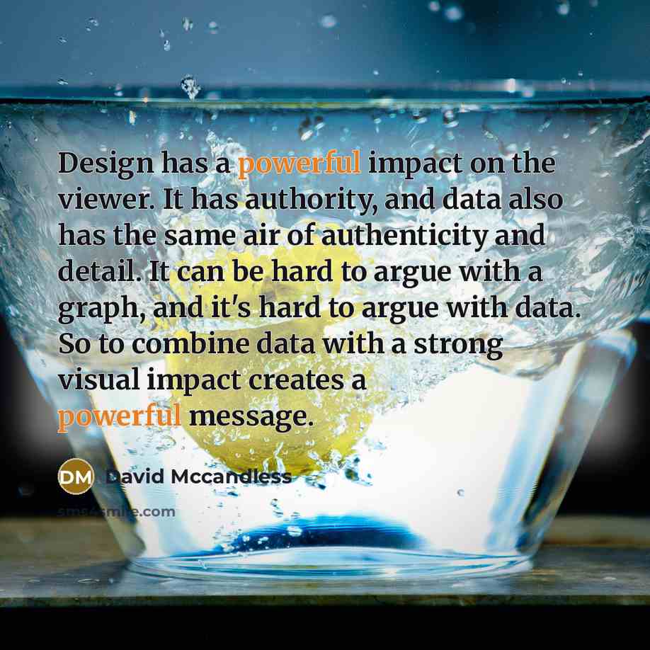 “Design has a powerful impact on the viewer. It has authority, and data also has the same air of authenticity and detail. It can be hard to argue with a graph, and it's hard to argue with data. So to combine data with a strong visual impact creates a powerful message.” quote by David Mccandless