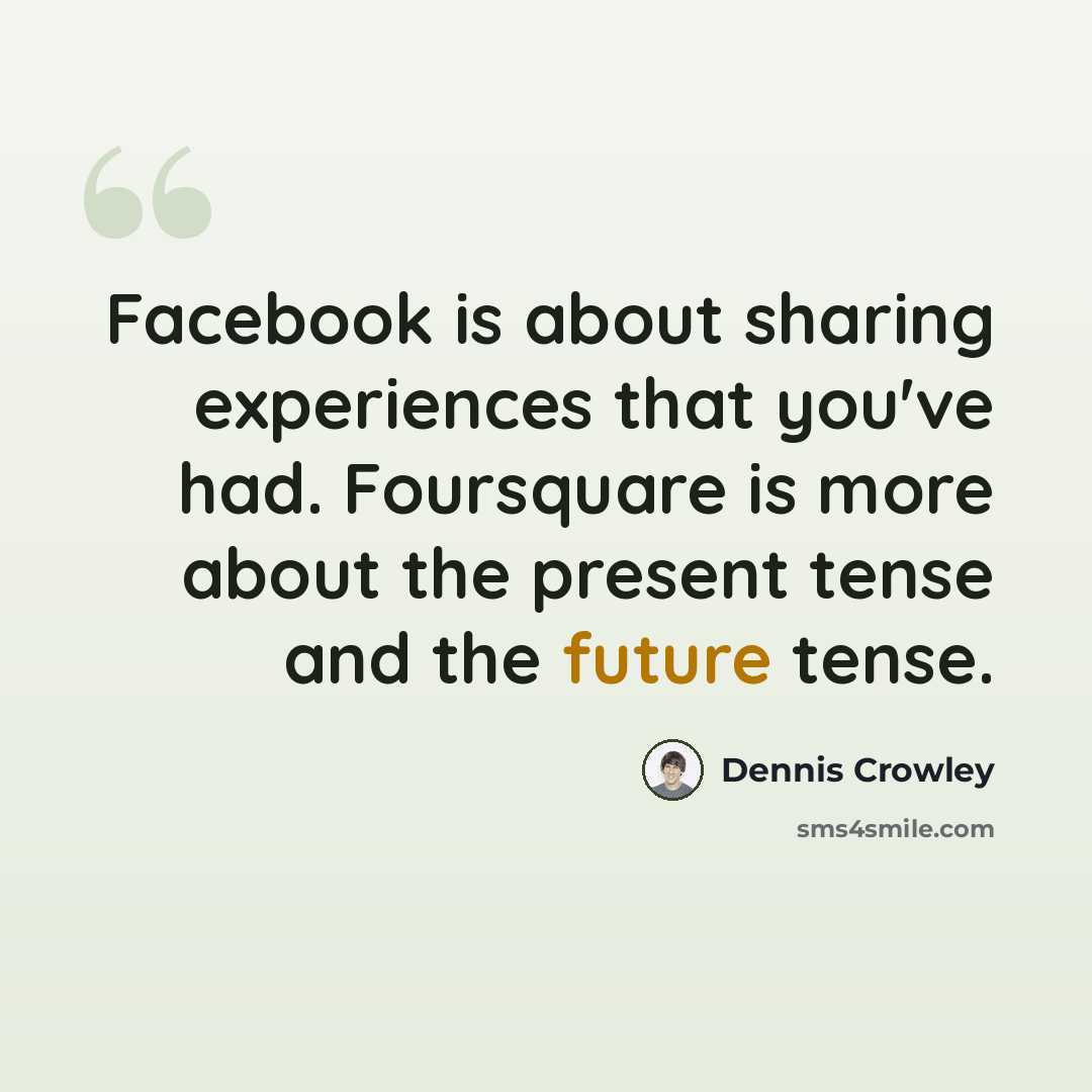 “Facebook is about sharing experiences that you've had. Foursquare is more about the present tense and the future tense.” quote by Dennis Crowley