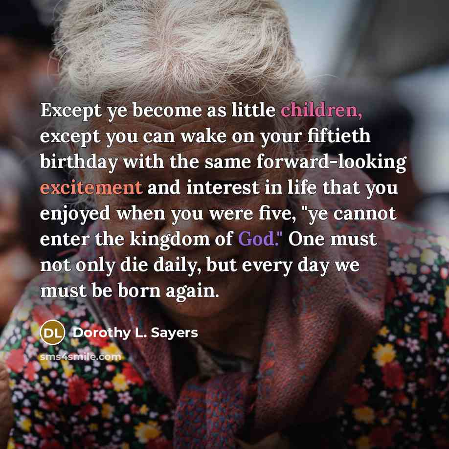 “Except ye become as little children, except you can wake on your fiftieth birthday with the same forward-looking excitement and interest in life that you enjoyed when you were five, "ye cannot enter the kingdom of God." One must not only die daily, but every day we must be born again.” quote by Dorothy L. Sayers