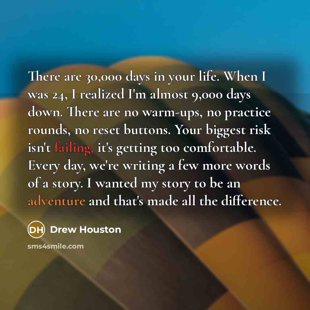“There are 30,000 days in your life. When I was 24, I realized I'm almost 9,000 days down. There are no warm-ups, no practice rounds, no reset buttons. Your biggest risk isn't failing, it's getting too comfortable. Every day, we're writing a few more words of a story. I wanted my story to be an…” quote by Drew Houston