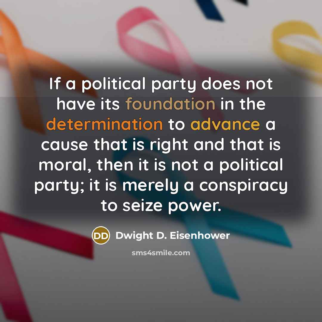 “If a political party does not have its foundation in the determination to advance a cause that is right and that is moral, then it is not a political party; it is merely a conspiracy to seize power.” quote by Dwight D. Eisenhower