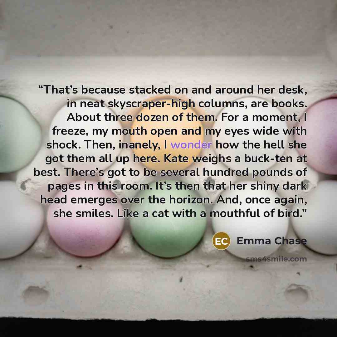 “That’s because stacked on and around her desk, in neat skyscraper-high columns, are books. About three dozen of them. For a moment, I freeze, my mouth open and my eyes wide with shock. Then, inanely, I wonder how the hell she got them all up here. Kate weighs a buck-ten at best. There’s got to be…” quote by Emma Chase