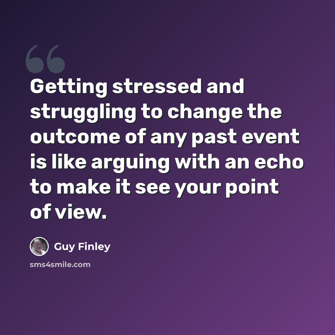 “Getting stressed and struggling to change the outcome of any past event is like arguing with an echo to make it see your point of view.” quote by Guy Finley