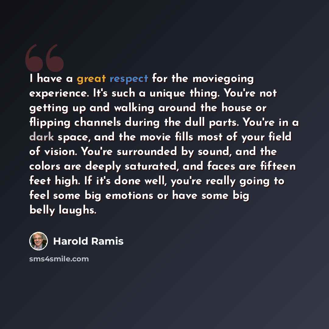 “I have a great respect for the moviegoing experience. It's such a unique thing. You're not getting up and walking around the house or flipping channels during the dull parts. You're in a dark space, and the movie fills most of your field of vision. You're surrounded by sound, and the colors are…” quote by Harold Ramis