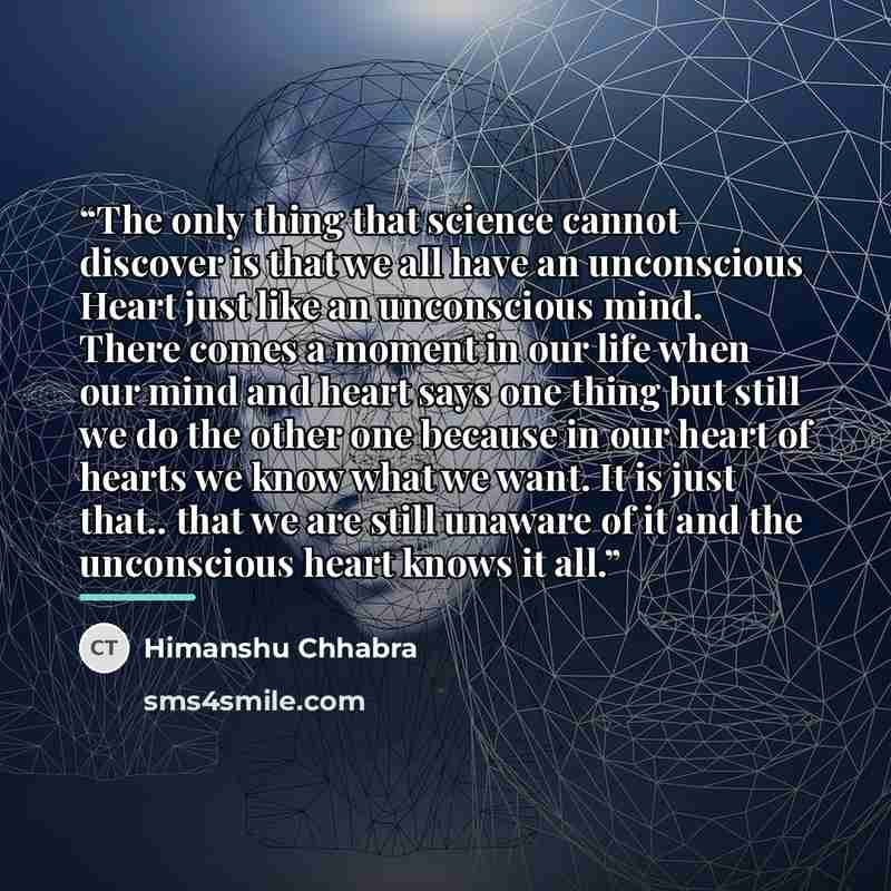 “The only thing that science cannot discover is that we all have an unconscious Heart just like an unconscious mind. There comes a moment in our life when our mind and heart says one thing but still we do the other one because in our heart of hearts we know what we want. It is just that.. that we…” quote by Himanshu Chhabra
