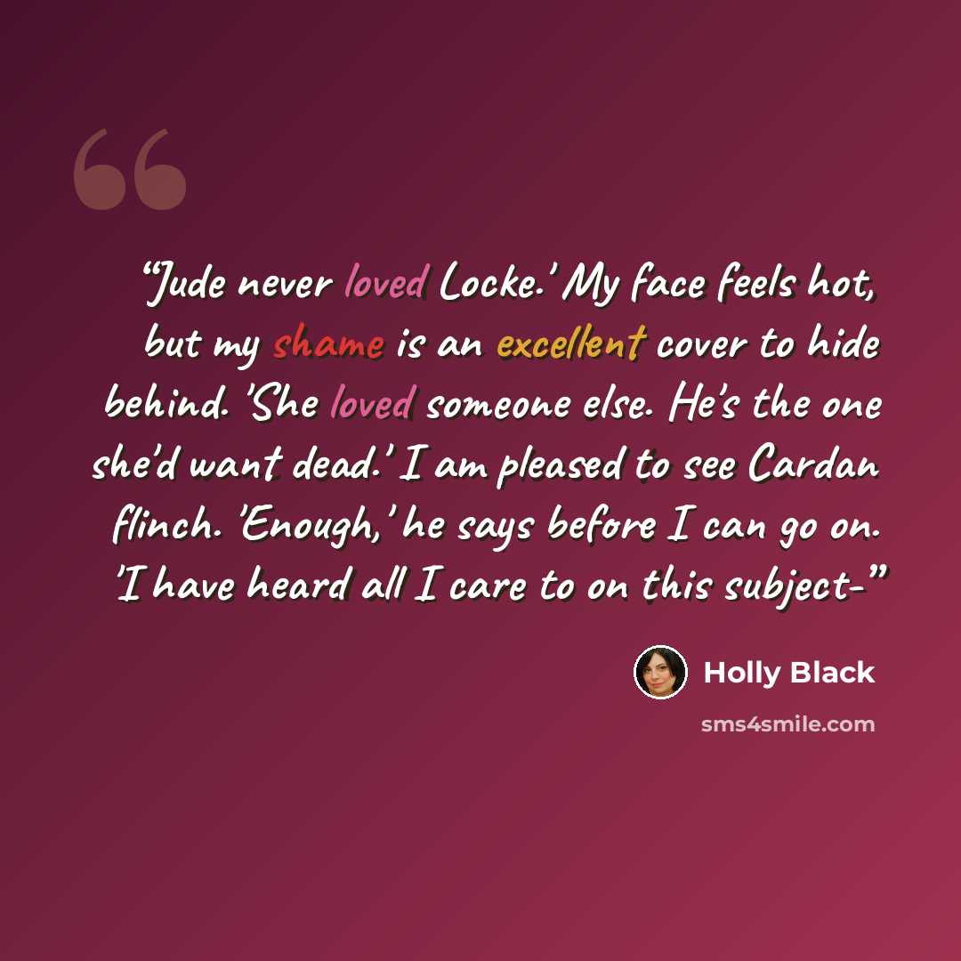 “Jude never loved Locke.' My face feels hot, but my shame is an excellent cover to hide behind. 'She loved someone else. He's the one she'd want dead.' I am pleased to see Cardan flinch. 'Enough,' he says before I can go on. 'I have heard all I care to on this subject-” quote by Holly Black
