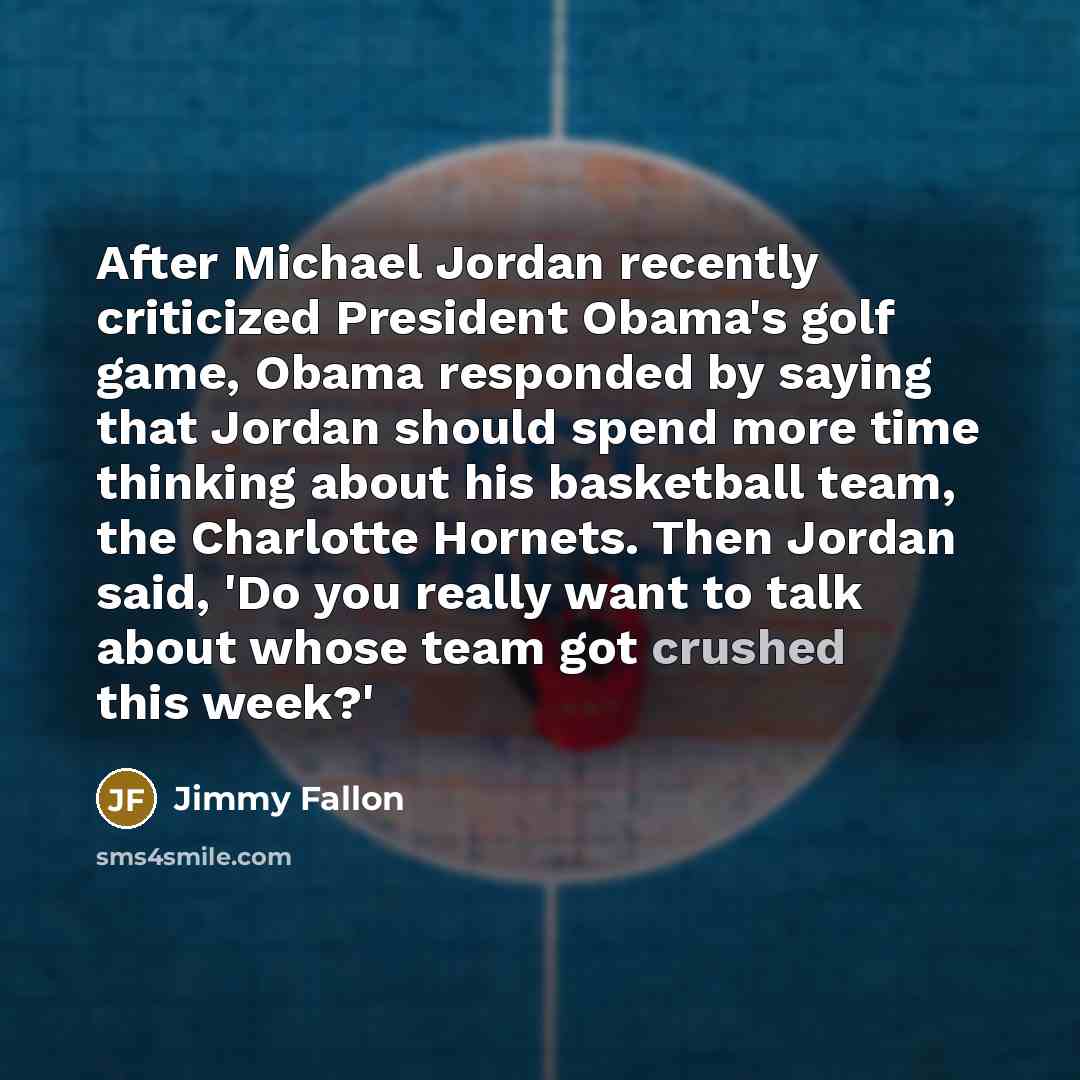 “After Michael Jordan recently criticized President Obama's golf game, Obama responded by saying that Jordan should spend more time thinking about his basketball team, the Charlotte Hornets. Then Jordan said, 'Do you really want to talk about whose team got crushed this week?'” quote by Jimmy Fallon