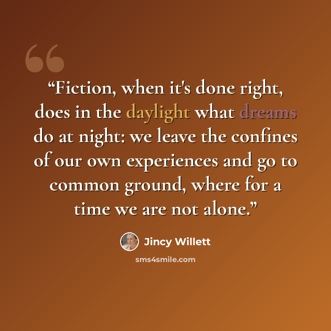 “Fiction, when it's done right, does in the daylight what dreams do at night: we leave the confines of our own experiences and go to common ground, where for a time we are not alone.” quote by Jincy Willett