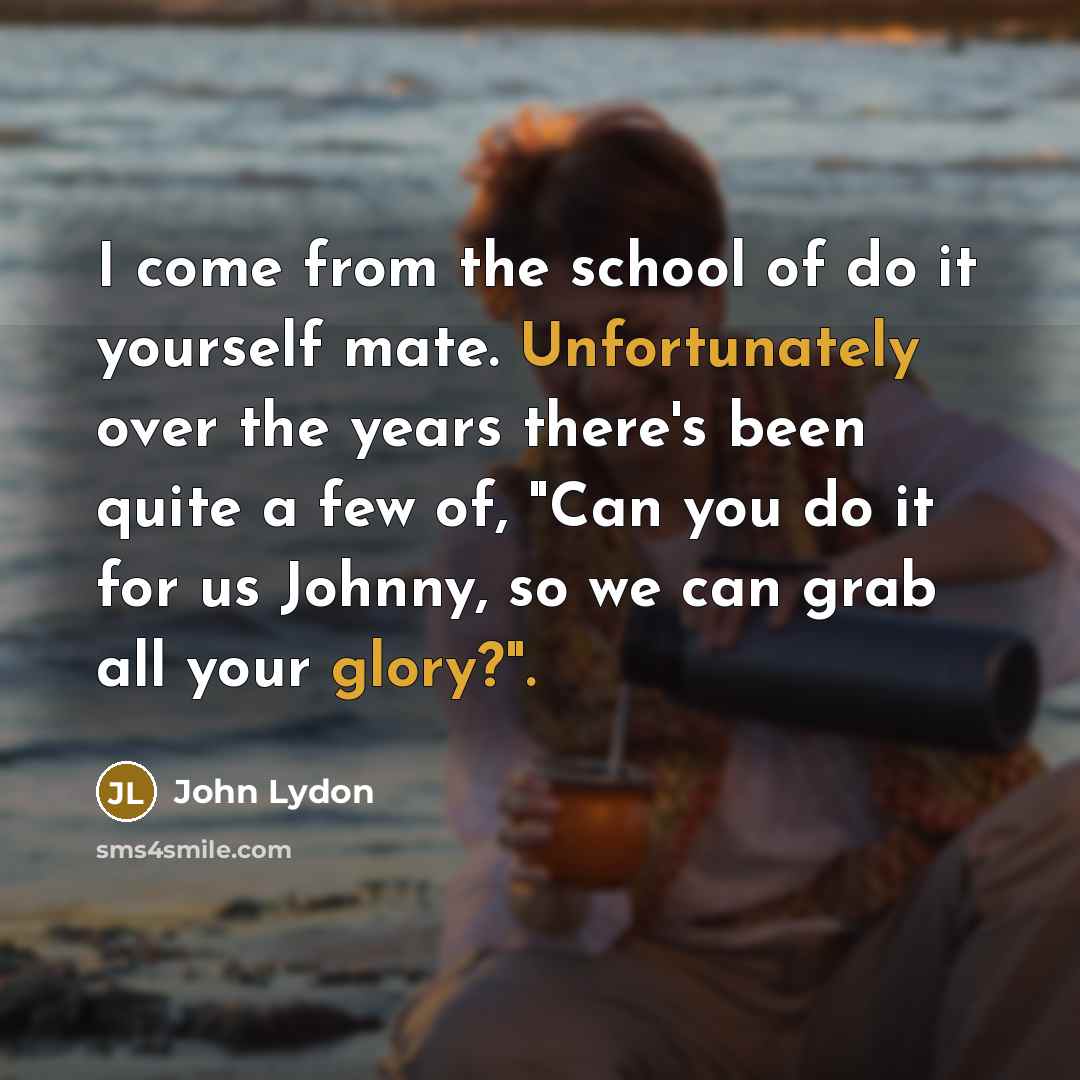 “I come from the school of do it yourself mate. Unfortunately over the years there's been quite a few of, "Can you do it for us Johnny, so we can grab all your glory?".” quote by John Lydon