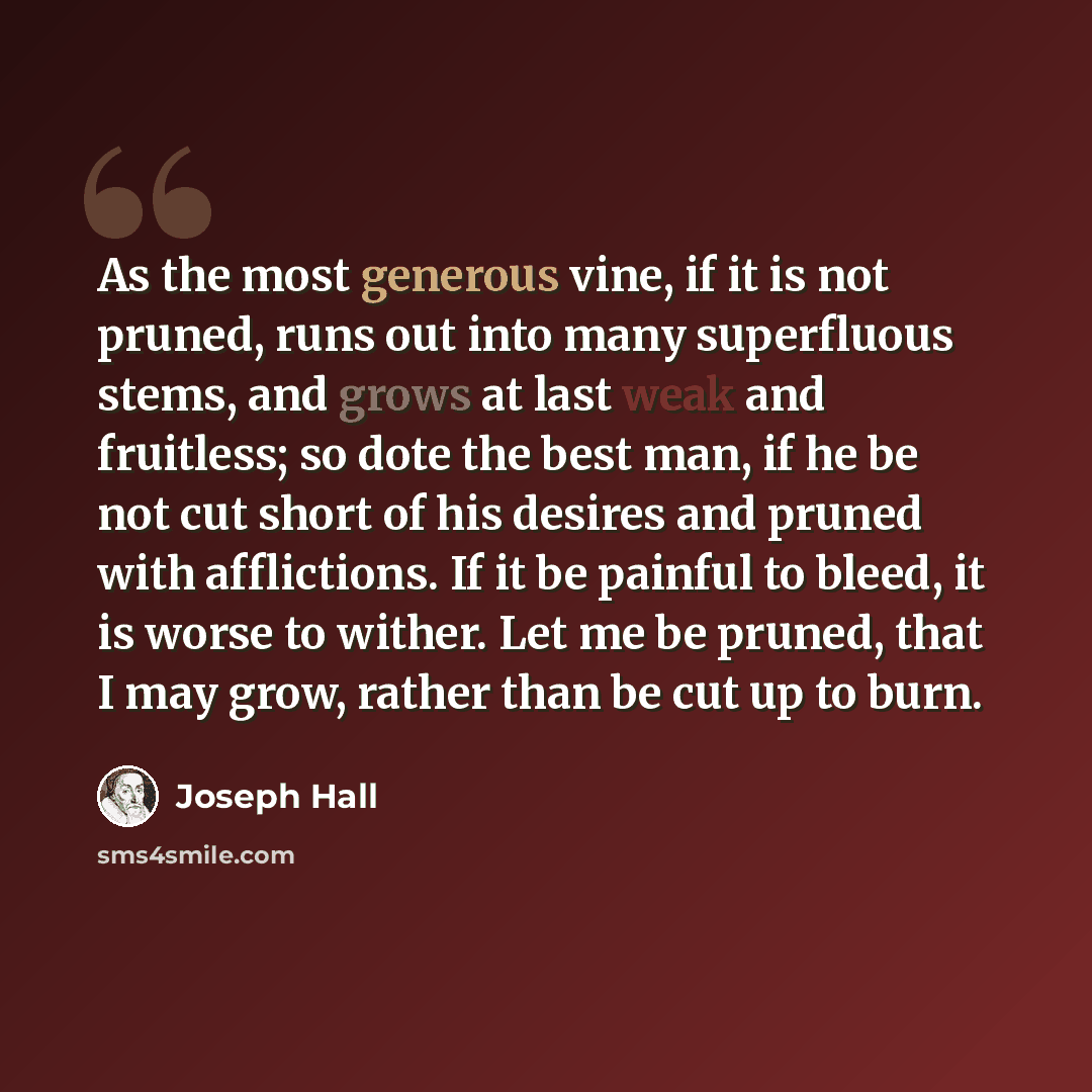 “As the most generous vine, if it is not pruned, runs out into many superfluous stems, and grows at last weak and fruitless; so dote the best man, if he be not cut short of his desires and pruned with afflictions. If it be painful to bleed, it is worse to wither. Let me be pruned, that I may grow…” quote by Joseph Hall