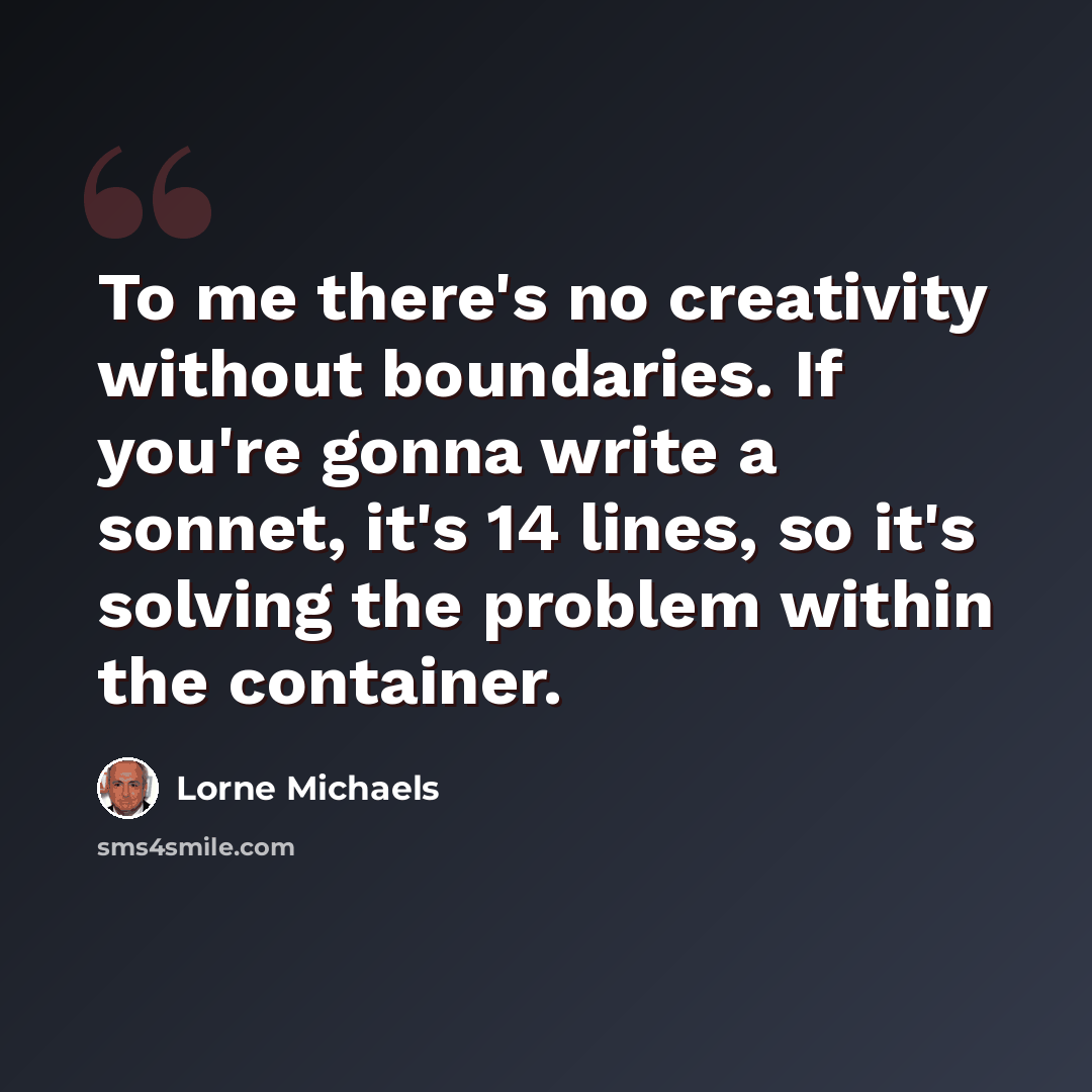 “To me there's no creativity without boundaries. If you're gonna write a sonnet, it's 14 lines, so it's solving the problem within the container.” quote by Lorne Michaels