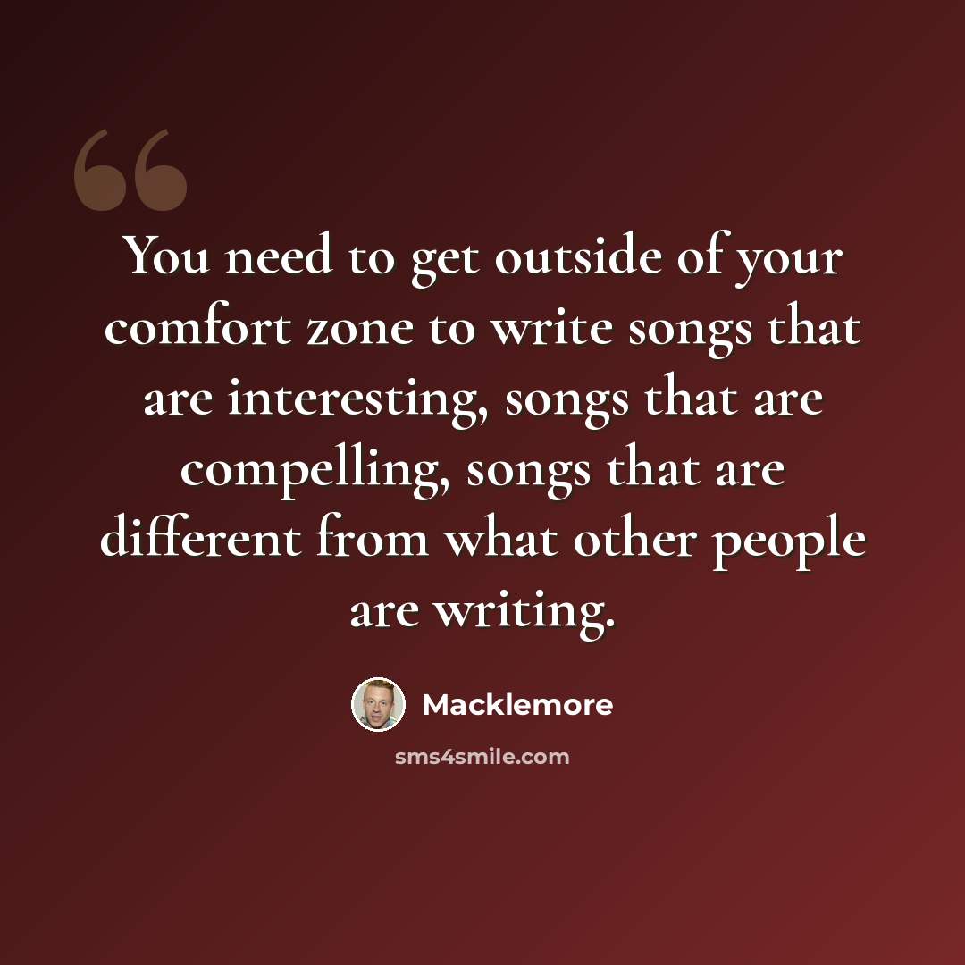 “You need to get outside of your comfort zone to write songs that are interesting, songs that are compelling, songs that are different from what other people are writing.” quote by Macklemore