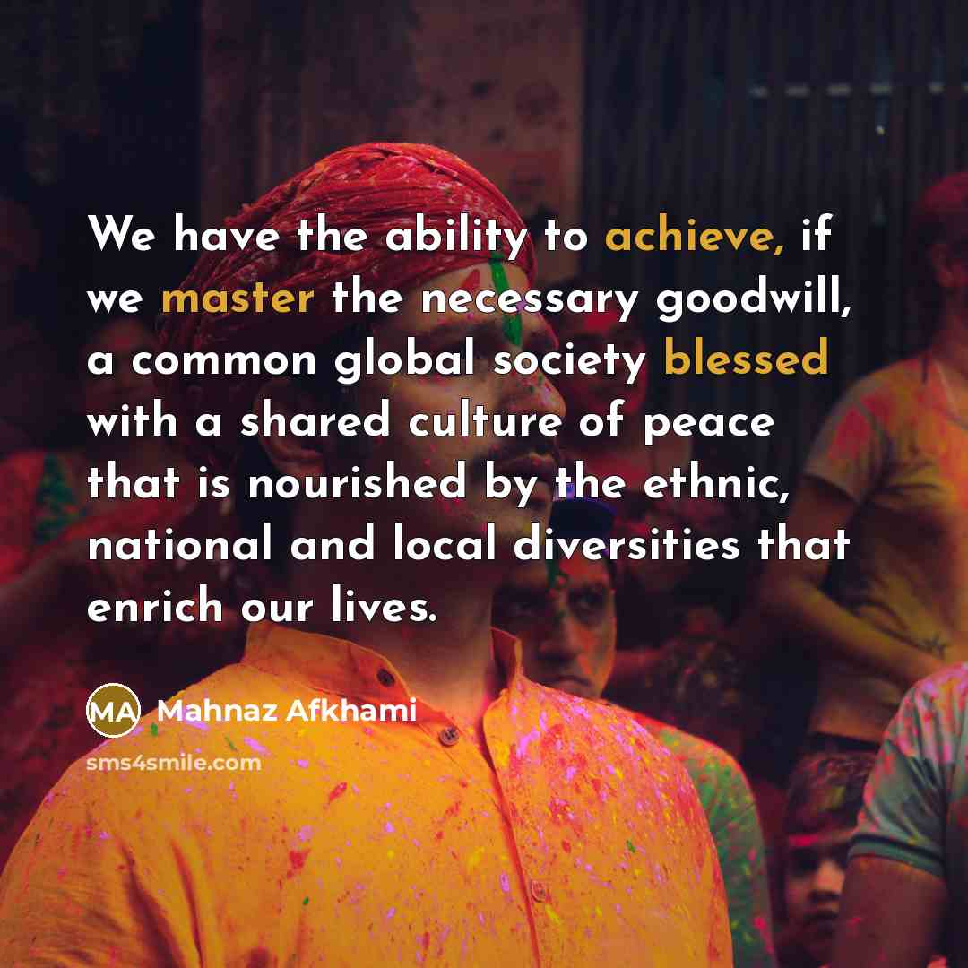 “We have the ability to achieve, if we master the necessary goodwill, a common global society blessed with a shared culture of peace that is nourished by the ethnic, national and local diversities that enrich our lives.” quote by Mahnaz Afkhami