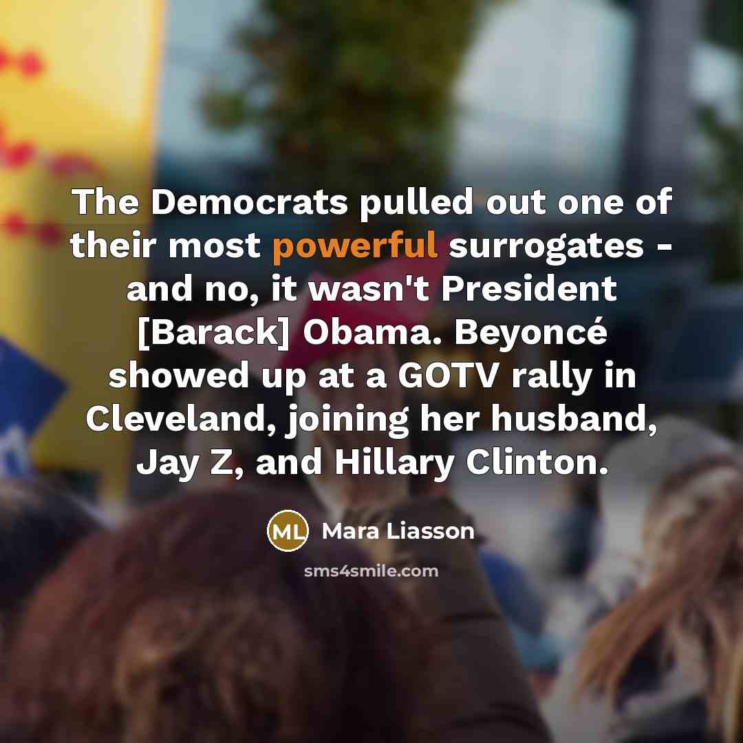 “The Democrats pulled out one of their most powerful surrogates - and no, it wasn't President [Barack] Obama. Beyoncé showed up at a GOTV rally in Cleveland, joining her husband, Jay Z, and Hillary Clinton.” quote by Mara Liasson