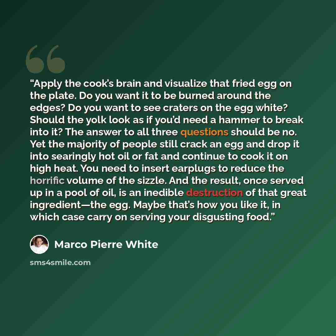 “Apply the cook’s brain and visualize that fried egg on the plate. Do you want it to be burned around the edges? Do you want to see craters on the egg white? Should the yolk look as if you’d need a hammer to break into it? The answer to all three questions should be no. Yet the majority of people…” quote by Marco Pierre White