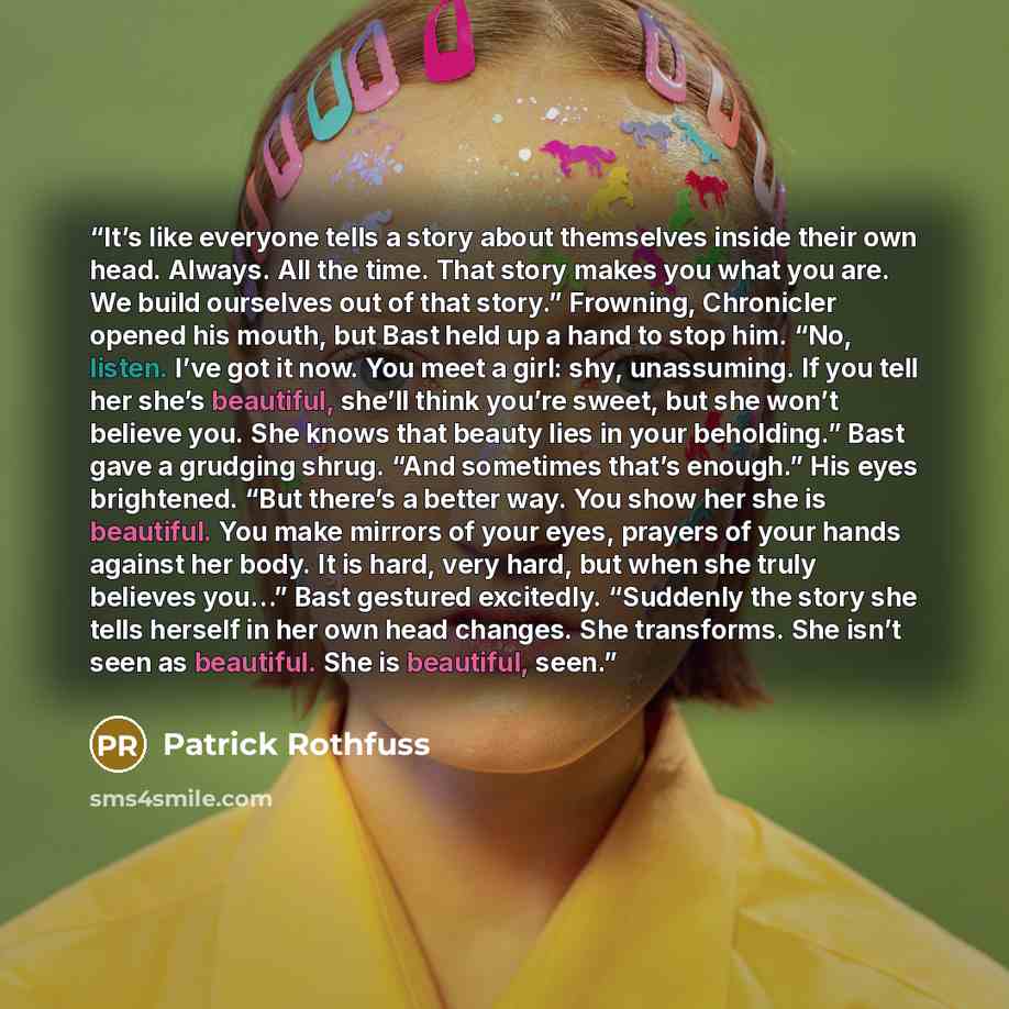“It’s like everyone tells a story about themselves inside their own head. Always. All the time. That story makes you what you are. We build ourselves out of that story.” Frowning, Chronicler opened his mouth, but Bast held up a hand to stop him. “No, listen. I’ve got it now. You meet a girl: shy…” quote by Patrick Rothfuss