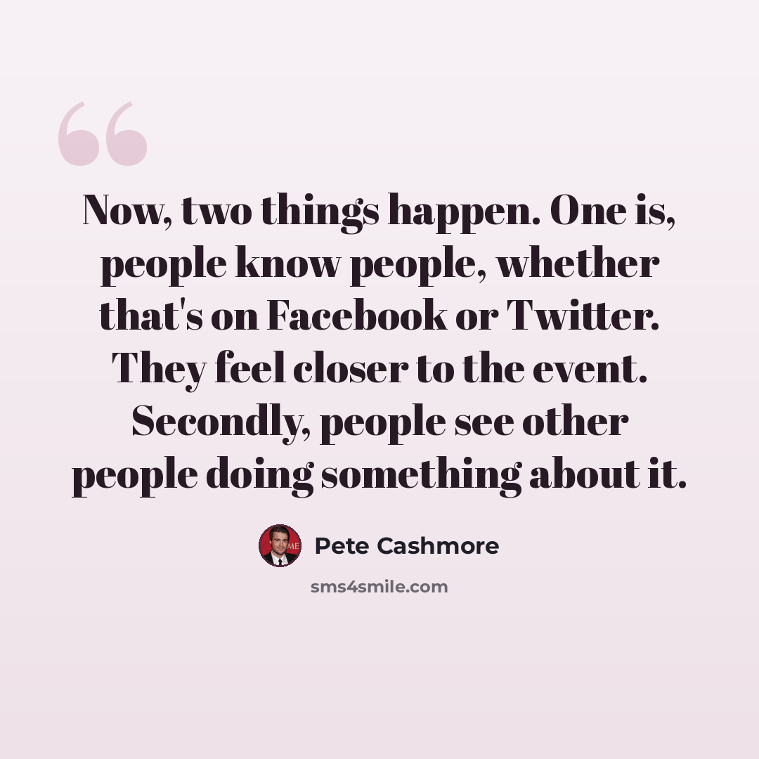 “Now, two things happen. One is, people know people, whether that's on Facebook or Twitter. They feel closer to the event. Secondly, people see other people doing something about it.” quote by Pete Cashmore