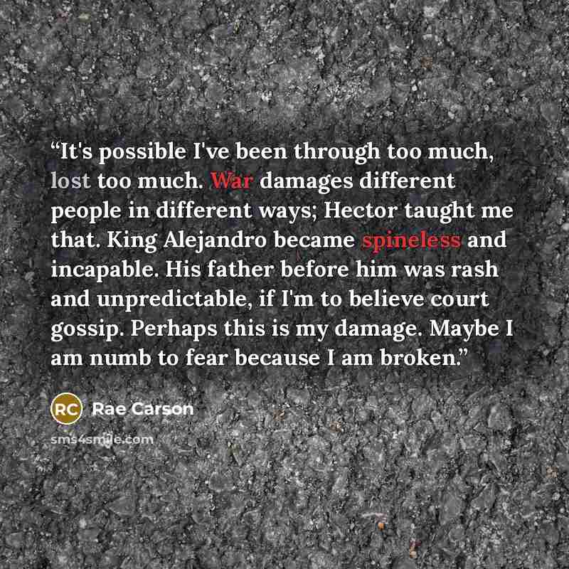 “It's possible I've been through too much, lost too much. War damages different people in different ways; Hector taught me that. King Alejandro became spineless and incapable. His father before him was rash and unpredictable, if I'm to believe court gossip. Perhaps this is my damage. Maybe I am…” quote by Rae Carson