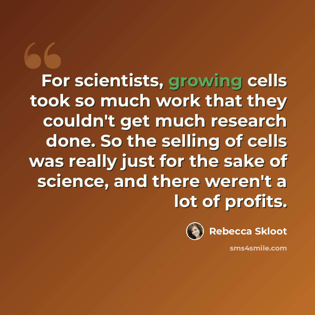 “For scientists, growing cells took so much work that they couldn't get much research done. So the selling of cells was really just for the sake of science, and there weren't a lot of profits.” quote by Rebecca Skloot