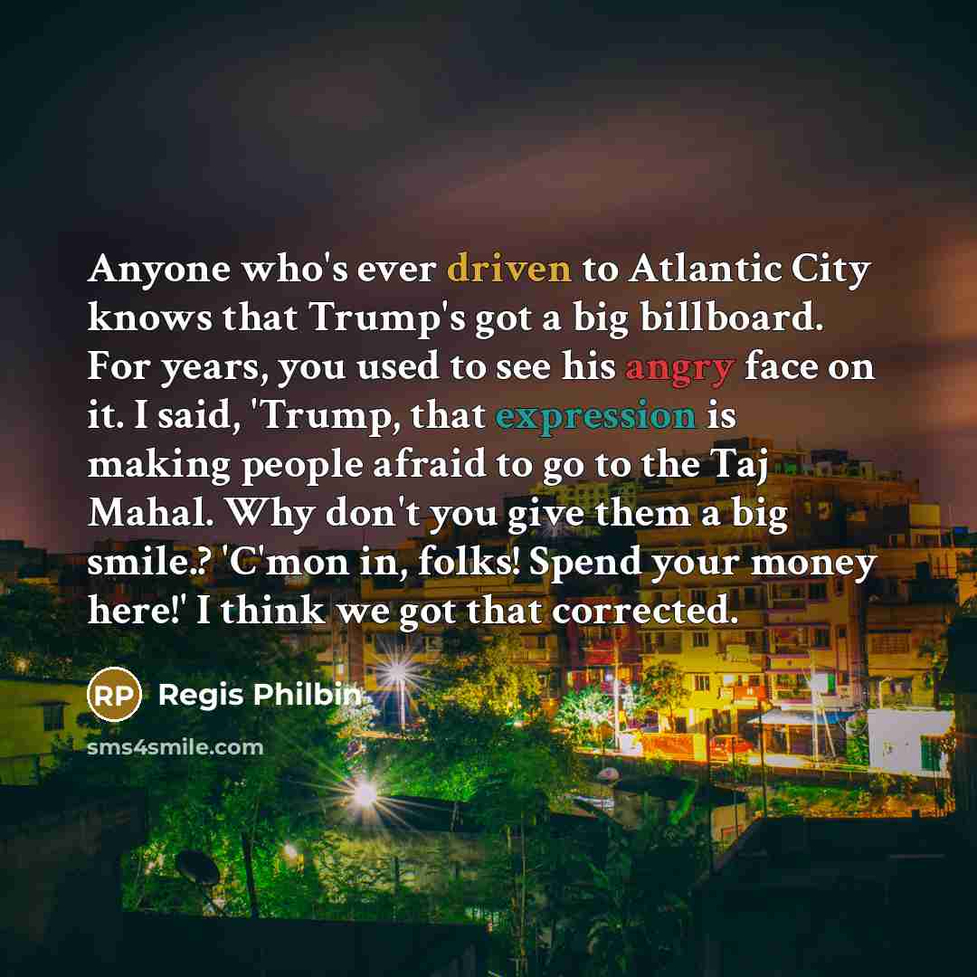 “Anyone who's ever driven to Atlantic City knows that Trump's got a big billboard. For years, you used to see his angry face on it. I said, 'Trump, that expression is making people afraid to go to the Taj Mahal. Why don't you give them a big smile.? 'C'mon in, folks! Spend your money here!' I think…” quote by Regis Philbin