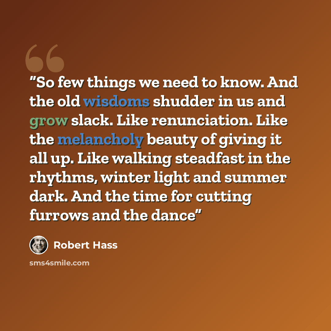 “So few things we need to know. And the old wisdoms shudder in us and grow slack. Like renunciation. Like the melancholy beauty of giving it all up. Like walking steadfast in the rhythms, winter light and summer dark. And the time for cutting furrows and the dance” quote by Robert Hass