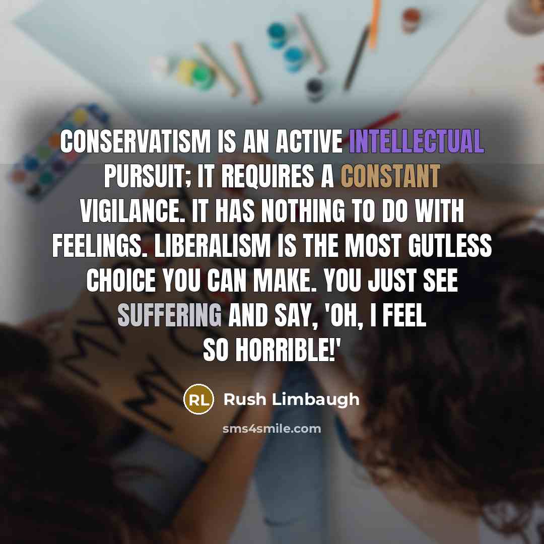 “Conservatism is an active intellectual pursuit; it requires a constant vigilance. It has nothing to do with feelings. Liberalism is the most gutless choice you can make. You just see suffering and say, 'Oh, I feel so horrible!'” quote by Rush Limbaugh