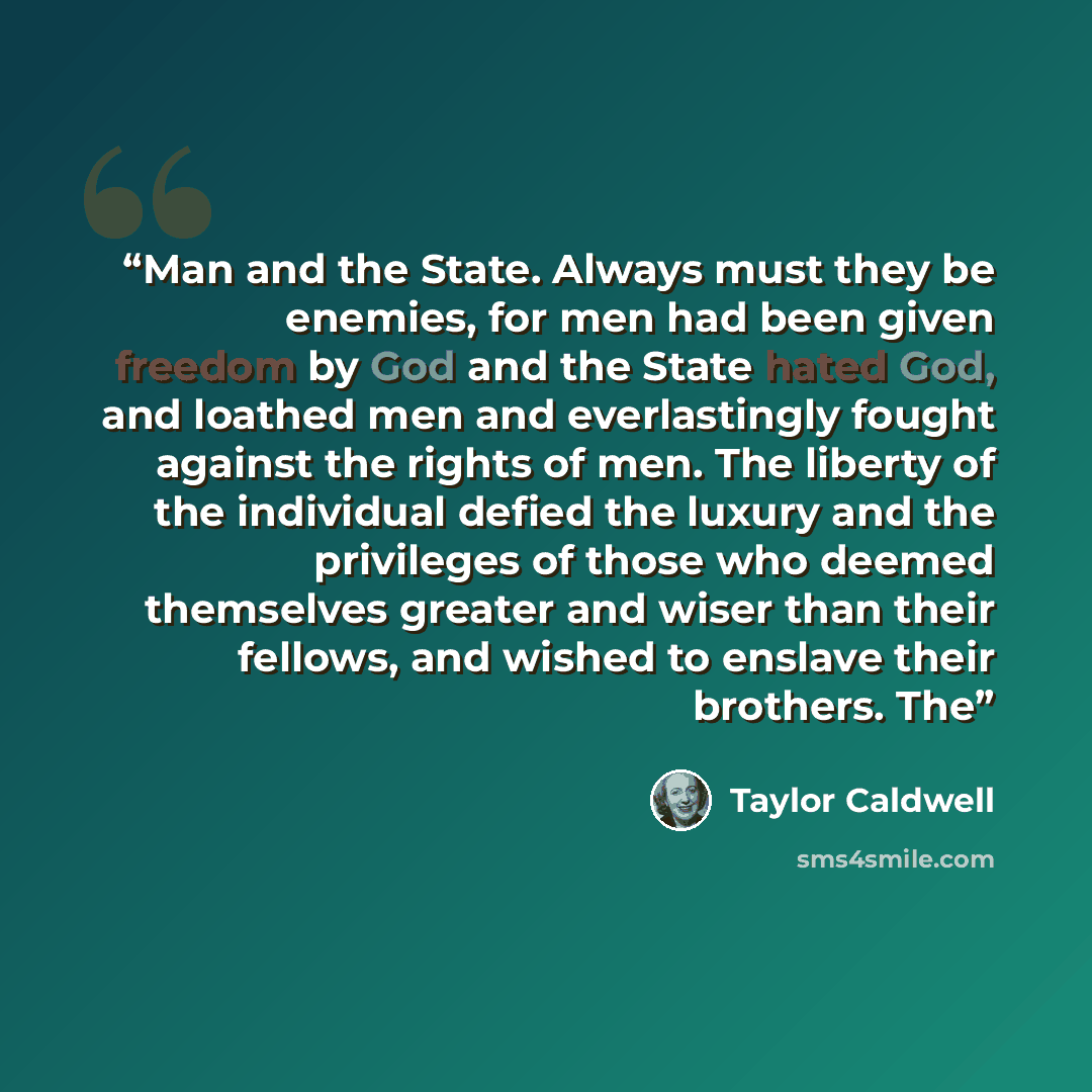 “Man and the State. Always must they be enemies, for men had been given freedom by God and the State hated God, and loathed men and everlastingly fought against the rights of men. The liberty of the individual defied the luxury and the privileges of those who deemed themselves greater and wiser…” quote by Taylor Caldwell