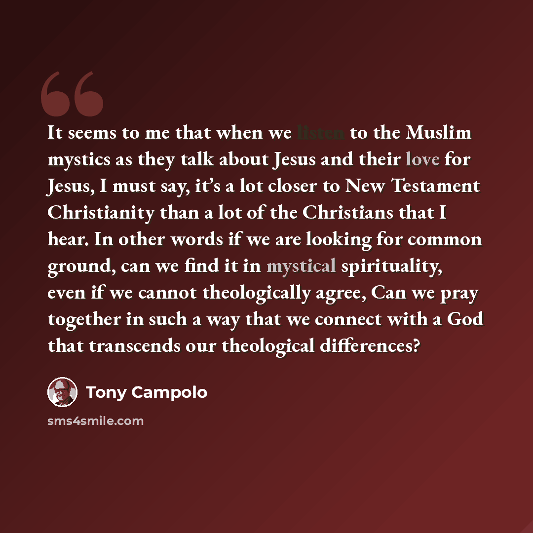 “It seems to me that when we listen to the Muslim mystics as they talk about Jesus and their love for Jesus, I must say, it’s a lot closer to New Testament Christianity than a lot of the Christians that I hear. In other words if we are looking for common ground, can we find it in mystical…” quote by Tony Campolo