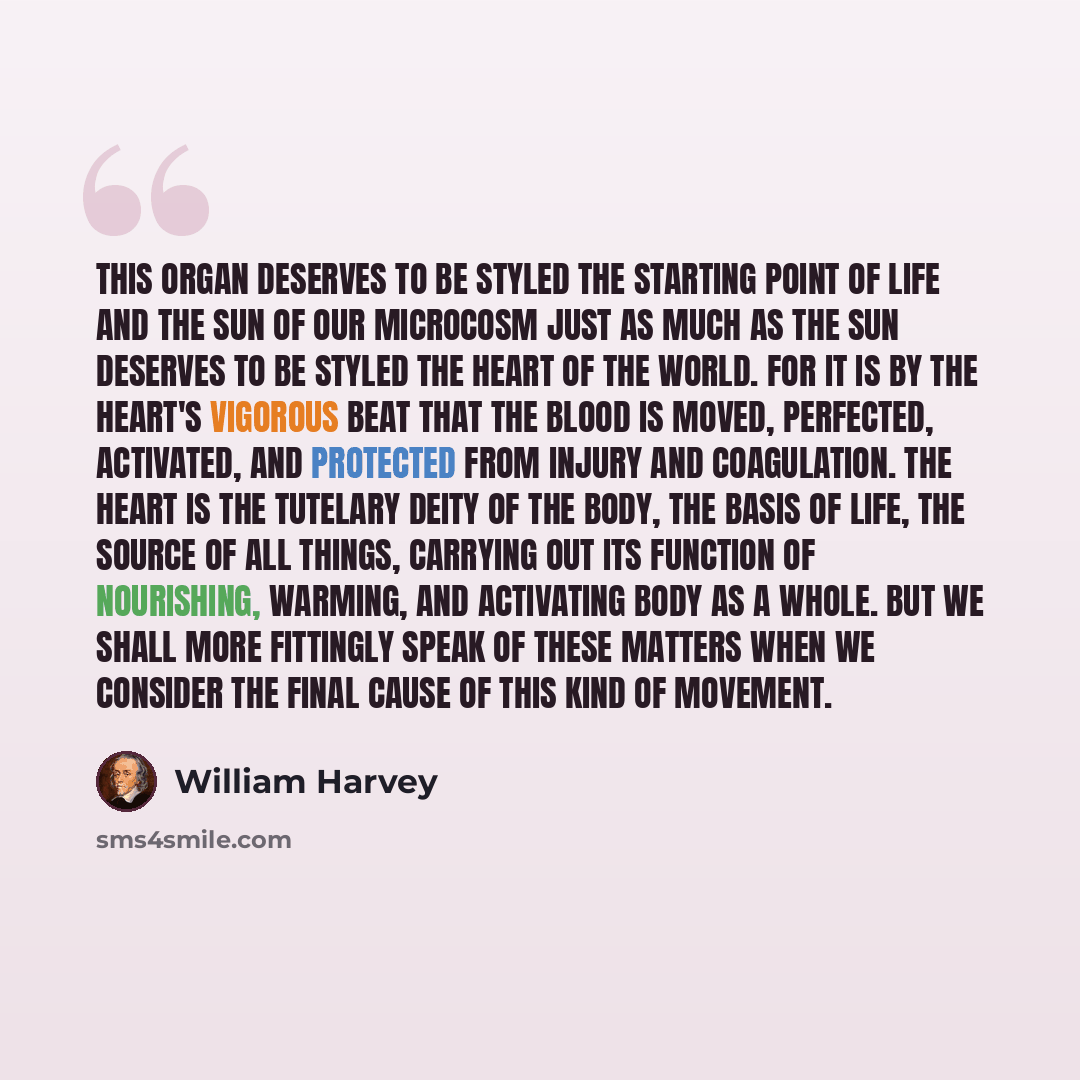 “This organ deserves to be styled the starting point of life and the sun of our microcosm just as much as the sun deserves to be styled the heart of the world. For it is by the heart's vigorous beat that the blood is moved, perfected, activated, and protected from injury and coagulation. The heart…” quote by William Harvey